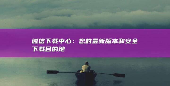 微信下载中心：您的最新版本和安全下载目的地