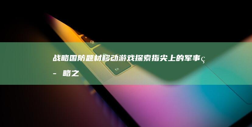 战略国防题材移动游戏探索：指尖上的军事策略之旅